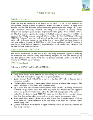 18
Nestle MilkPak
MilkPak History
MILKPAK was first introduced in the market by MILKPAK Ltd. In 1981and originated the
packaged milk category by which they pioneered TETRA Pack milk in Pakistan. The supply chain
involved collecting milk from rural areas across Punjab, processing the milk through UHT (Ultra-
High Temperature Processing) treatment, and selling it to consumers in uniquely colored
triangular and rectangular packs designed to prolong the milks quality. It was a simple solution,
but difficult in practice: importing the stainless steel chilled containers required was prohibitively
expensive. By 1988, the company purchased 120 tons of milk a day from 26,000 farmers. However
MILKPAK “Milkpaks” were very well-received and the brand soon became synonymous with
quality milk. Its first real competition came in the form of Haleeb, which introduced distinctively
blue tetra packs to the market in 1986.Then in 1988, Switzerland-based Nestlé SA, acquired a
share in MILKPAK Ltd and immediately began investing in milk cooling tanks. Between 1988
and 1992,100 milk tanks were installed.
Nestlé MilkPak UHT Milk:
This product was launched in 1981. Backed by a very strong brand name, aggressive marketing
and distribution plan, consistent quality, and availability throughout the year, it has become quality
milk. In September 1999, MilkPak UHT milk was launched as Nestlé MilkPak UHT milk. It is
available in 1000, 500 and 250 ml sizes.
SWOT Analysis
Following is the SWOT analysis of Nestle MilkPak…
Strengths:
 Strong Brand image: Nestle MilkPak has been serving the Pakistani consumers since 1988,
and it has built a strong brand image due to its quality products.
 Quality product: Nestle MILKPAK is known as the best UHT milk in Pakistan due to
consistency in quality.
 Conduct training programs: Conduct more training programs to educate their employees like
conduct a program of their drivers with motorway police.
 Try to collect fresh and clean milk: For this purpose Nestle MILKPAK Company make a team
of doctors who go to those places from where they collect milk. Doctors check the supplier’s
animals and give them the information about the safety and eating program of the animals.
 Make shops for farmers: Nestle MILKPAK make one stop shop for their supplier’s farmer
from there they purchase clean crops, medicine or other material on reasonable price.
 Strong supply chain network: Nestle collects Milk directly from the farmers instead of relying
on the contractors. And its distribution is also very strong. In this way it has a complete control
over its supply chain.
 Qualified work force: Nestle believe in expert workforce because it is necessary to remain his
name at top companies.
 