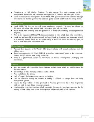 19
 Commitment to High Quality Products: For this purpose they make customer service
management who receive the complaints or suggestion of customer and take quick action.
 Focus on research and development: Nestle MILKPAK give the value to the customer through
new innovation. For this purpose they add iron quality in milk and Nesvita for strong bones.
Weaknesses
 Nestle MILKPAK does not give milk to the shopkeeper on credit. This thing has affected on
the annual sale of the milk because their competitors give milk on credit.
 Nestle MILKPAK company does not spend its lot of money on advertising or other promotion
programs.
 Price is also weakness of MILKPAK because sometime its price is high than other competitors.
 Nestle has not been able to retain talented workers. People at the centers are sometimes treated
in an insulting manner. There is a lack of job surety in nestle MILKPAK because they give job
most to their employees on contract basis.
Opportunities
 Pakistan dairy industry is the World’s fifth largest industry with annual production over 40
million tones.
 There is an opportunity for Nestle MilkPak to introduce value-added products like ice creams,
Paneer, Khoya, flavored milk, dairy sweets, etc.
 There is a phenomenal scope for innovations in product development, packaging and
presentation.
Threats
 Very low quality milk is provided by the milkmen to dairy farms which is a very big threat for
the entire market.
 The shortage of milk providing animals is also a threat.
 Poor profitability for farmers.
 Lack of contact for farmers to the market mechanism.
 Lack of education among the farmers is making it difficult to change farm and dairy
management systems.
 Despite the huge volume of milk produced in Pakistan, processors find it hard to procure
sufficient milk to meet future consumer demand.
 Load shedding is a major problem of all companies because they purchase generator for the
running of their chiller, due to this the company’s budget and price of milk increase.
 