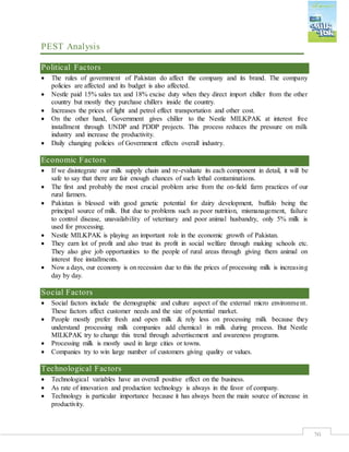 20
PEST Analysis
Political Factors
 The rules of government of Pakistan do affect the company and its brand. The company
policies are affected and its budget is also affected.
 Nestle paid 15% sales tax and 18% excise duty when they direct import chiller from the other
country but mostly they purchase chillers inside the country.
 Increases the prices of light and petrol effect transportation and other cost.
 On the other hand, Government gives chiller to the Nestle MILKPAK at interest free
installment through UNDP and PDDP projects. This process reduces the pressure on milk
industry and increase the productivity.
 Daily changing policies of Government effects overall industry.
Economic Factors
 If we disintegrate our milk supply chain and re-evaluate its each component in detail, it will be
safe to say that there are fair enough chances of such lethal contaminations.
 The first and probably the most crucial problem arise from the on-field farm practices of our
rural farmers.
 Pakistan is blessed with good genetic potential for dairy development, buffalo being the
principal source of milk. But due to problems such as poor nutrition, mismanagement, failure
to control disease, unavailability of veterinary and poor animal husbandry, only 5% milk is
used for processing.
 Nestle MILKPAK is playing an important role in the economic growth of Pakistan.
 They earn lot of profit and also trust its profit in social welfare through making schools etc.
They also give job opportunities to the people of rural areas through giving them animal on
interest free installments.
 Now a days, our economy is on recession due to this the prices of processing milk is increasing
day by day.
Social Factors
 Social factors include the demographic and culture aspect of the external micro environment.
These factors affect customer needs and the size of potential market.
 People mostly prefer fresh and open milk & rely less on processing milk because they
understand processing milk companies add chemical in milk during process. But Nestle
MILKPAK try to change this trend through advertisement and awareness programs.
 Processing milk is mostly used in large cities or towns.
 Companies try to win large number of customers giving quality or values.
Technological Factors
 Technological variables have an overall positive effect on the business.
 As rate of innovation and production technology is always in the favor of company.
 Technology is particular importance because it has always been the main source of increase in
productivity.
 