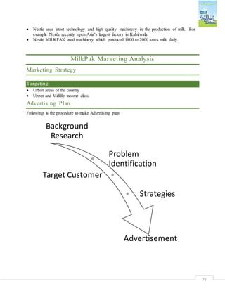 21
 Nestle uses latest technology and high quality machinery in the production of milk. For
example Nestle recently open Asia’s largest factory in Kabirwala.
 Nestle MILKPAK used machinery which produced 1800 to 2000 tones milk daily.
MilkPak Marketing Analysis
Marketing Strategy
Targeting
 Urban areas of the country
 Upper and Middle income class
Advertising Plan
Following is the procedure to make Advertising plan
Background
Research
Problem
Identification
Target Customer
Strategies
Advertisement
 