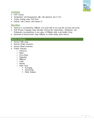 24
SUPPORT
 UHT Treated.
 Standardized and Homogenized milk with minimum fat at 3.5%.
 Aseptic packing using Tetra Pack.
 Enriches with Calcium and Vitamin D.
BIG IDEA
 Tapal tea is recommending Milkpak to be used with its tea to get the real taste and aroma.
 Well Women Campaign using Specialist Doctors like Gynecologist, Pediatrician and
Orthopedics recommending to use a glass of Milkpak daily to get healthy living.
 Sportsman & Sportswomen using Milkpak as a drink during sports interval.
Media Strategy
 Increase Milk usage
 Increase Health awareness
 Increase Brand awareness
 Vehicle Selection
o Television
o Radio
o News Paper
o Magazines
o Billboard
o Cable
o Internet
o Other Tools
 Packaging
 Sponsorship
 Public Relation
 