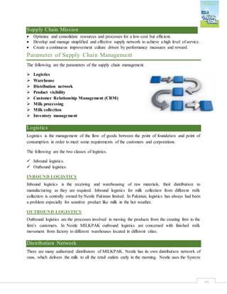 27
Supply Chain Mission
 Optimize and consolidate resources and processes for a low-cost but efficient.
 Develop and manage simplified and effective supply network to achieve a high level of service.
 Create a continuous improvement culture driven by performance measures and reward.
Parameter of Supply Chain Management
The following are the parameters of the supply chain management.
 Logistics
 Warehouse
 Distribution network
 Product visibility
 Customer Relationship Management (CRM)
 Milk processing
 Milk collection
 Inventory management
Logistics
Logistics is the management of the flow of goods between the point of foundation and point of
consumption in order to meet some requirements of the customers and corporations.
The following are the two classes of logistics.
 Inbound logistics.
 Outbound logistics.
INBOUND LOGISTICS
Inbound logistics is the receiving and warehousing of raw materials, their distribution to
manufacturing as they are required. Inbound logistics for milk collection from different milk
collection is centrally owned by Nestle Pakistan limited. In Pakistan, logistics has always had been
a problem especially for sensitive product like milk in the hot weather.
OUTBOUND LOGISTICS
Outbound logistics are the processes involved in moving the products from the creating firm to the
firm’s customers. In Nestle MILKPAK outbound logistics are concerned with finished milk
movement from factory to different warehouses located in different cities.
Distribution Network
There are many authorized distributors of MILKPAK. Nestle has its own distribution network of
vans, which delivers the milk to all the retail outlets early in the morning. Nestle uses the System
 