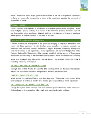 30
Nestlé’s warehouses uses a proper system to record all the in and out of the products. Warehouse
in charge is a person who is responsible to record all the transactions regarding the movement of
the products of Nestle.
Product visibility
Product visibility is the measure of the distance at the product can be clearly recognized. Nestle
have the highest product visibility. It is because of the distribution Nestle’s distribution network
and decentralizing of the warehouse. Although it effects in the increase of the cost of warehouse
but the product is available in about all the cities of Pakistan.
Customer Relationship Management
Customer Relationship Management is the system of managing a company’s interactions with
current and future customers. It often involves using technology to organize, automate and
coordinate sales, marketing, customer and technical support. Customer Relationship Management
is the key to success to any organization. Many organizations fail due to the bad practices of the
Customer Relationship Management. If the customer is satisfied with the services of the company,
the customer will be willing to purchase more often the product which the organization is offering.
Nestle have developed deep relationships with the farmers. Due to which Nestle MILKPAK is
competing effectively in the market.
TRANSACTION PROCESSING SYSTEM
Through this system Nestle process the data resulting from the business transactions,
updates the operational databases and produces business documentations.
PROCESS CONTROL SYSTEM
Nestle uses the Process Control System in the food department. They use the electric sensors linked
to the computers to continuous monitor food material processing and made instant adjustments.
ENTERPRISE COLLABORATION SYSTEM
Through this system Nestle considers team-work and workgroup collaboration within and outside
the boundaries of the organization. Like e-mail, chat, video conferencing software.
 