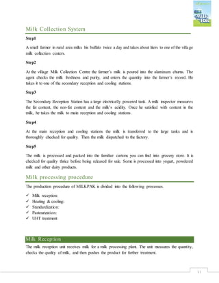 31
Milk Collection System
Step1
A small farmer in rural area milks his buffalo twice a day and takes about liters to one of the village
milk collection centers.
Step2
At the village Milk Collection Centre the farmer’s milk is poured into the aluminum churns. The
agent checks the milk freshness and purity, and enters the quantity into the farmer’s record. He
takes it to one of the secondary reception and cooling stations.
Step3
The Secondary Reception Station has a large electrically powered tank. A milk inspector measures
the fat content, the non-fat content and the milk’s acidity. Once he satisfied with content in the
milk, he takes the milk to main reception and cooling stations.
Step4
At the main reception and cooling stations the milk is transferred to the large tanks and is
thoroughly checked for quality. Then the milk dispatched to the factory.
Step5
The milk is processed and packed into the familiar cartons you can find into grocery store. It is
checked for quality thrice before being released for sale. Some is processed into yogurt, powdered
milk and other dairy products.
Milk processing procedure
The production procedure of MILKPAK is divided into the following processes.
 Milk reception:
 Heating & cooling:
 Standardization:
 Pasteurization:
 UHT treatment
Milk Reception
The milk reception unit receives milk for a milk processing plant. The unit measures the quantity,
checks the quality of milk, and then pushes the product for further treatment.
 