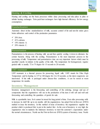 32
Heating & Cooling
Heating and cooling are the basic processes within dairy processing and take place in plate or
tabular heating exchanges. Tetra pack heat exchangers have high thermal efficiency for low energy
consumption.
Standardization
Automatic direct in-line standardization of milk, accurate control of fat and non-fat ration gives
better utilization and control of the production parameters.
 20% Iron.
 41% calcium.
 18% vitamin A.
 20% vitamin C.
Pasteurization
Pasteurization is the process of heating milk up and then quickly cooling it down to eliminate the
certain bacteria. Along with the cooling, Pasteurization is the most important process in the
processing of milk. Temperature and pasteurization time are very important factors which must be
specified exactly in relation to the quality of the milk. The temperature for homogenized, regular
graded milk is usually 72 to 75 degree for 15 seconds to 20 seconds.
UHT treatment
UHT treatment is a thermal process for preserving liquid milk. UHT stands for Ultra High
Temperature and by heating to 137 to 140 degree for 2 to 10 seconds, so the micro-organisms are
inactivated. If the milk is packaged under disease-free conditions, it can be stored at room
temperature for months.
Inventory Management
Inventory management is the forecasting and controlling of the ordering, storage and use of
components that the organization will use in the production of the item it will sell and well and
forecasting and controlling the quantities of goods for sale.
Milk is a perishable item. So it cannot be stored for long period of time. Even after processing milk
to increase its shelf life up to six months still the organizations has adopt First-in-first-out (FIFO)
method to issue the inventory. In this method of issue of inventory the organization supplies the
product which is produced first is put in the market first. As the cost of inventory is very high the
organization tries to maintain the minimum inventory to meet the customer’s expectations under
the normal circumstances. Nestle use the First-in-first-out (FIFO) system of inventory issue. Nestle
 