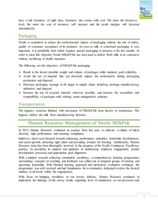 33
have a safe inventory of eight days. Inventory also comes with cost. The more the inventory
level, the more the cost of inventory will increase and the profit margins will decrease
automatically.
Packaging
Nestle is committed to reduce the environmental impact of packaging without the risk of safety,
quality or consumer acceptance of its products. As soon as milk is concerned packaging is very
important, it is perishable item which requires special packaging to preserve it for few months. In
order to meet this objective Nestle MILKPAK use tetra pack to deliver fresh milk to its customers
without sacrificing in health measures.
The following are the objectives of MILKPAK packaging.
 Result in the lowest possible weight and volume of packages while maintain pack reliability.
 Avoid the use of material that can adversely impact the environment during packaging
production and disposal.
 Decrease packaging wastage at all stages in supply chain, including package manufacturing,
utilization and disposal.
 Increase the use of recycled material wherever possible, and increase the recyclables and
compatibility of packages with existing waste management schemes.
Transportation
The logistics concerns finished with movement of MILKPAK from factory to warehouses. The
logistics deliver the milk from manufacturing factories.
Human Resource Management of Nestle MilkPak
In 2012, Human Resource continued its journey from last year, to cultivate a culture of talent
diversity, high performance and ensuring compliance.
Initiatives taken were focused towards enhancing performance principles, leadership development,
and career growth, attracting right talent and providing avenues for learning. Additionally, Human
Resource team has been thoroughly involved in the progress of the Nestlé Continuous Excellence
journey, by providing its support and guidance in maintaining employee engagement, people
development processes and appropriate goal alignment.
With a mindset towards achieving sustainable excellence, a comprehensive learning programmer
surrounding concepts of coaching and feedback was rolled-out to targeted groups of existing and
upcoming leadership. With blended learning approach and meticulous evaluation technique, the
programmer was well received and laid foundations for a community dedicated to drive the desired
mindset to all levels within the organization.
With focus on bringing excellence in our service delivery, Human Resource continued to
implement the findings of the survey results regarding level of satisfaction on our processes and
 