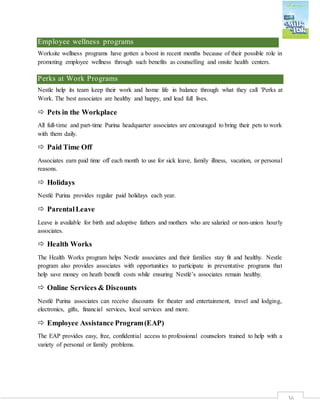 36
Employee wellness programs
Worksite wellness programs have gotten a boost in recent months because of their possible role in
promoting employee wellness through such benefits as counselling and onsite health centers.
Perks at Work Programs
Nestle help its team keep their work and home life in balance through what they call 'Perks at
Work. The best associates are healthy and happy, and lead full lives.
 Pets in the Workplace
All full-time and part-time Purina headquarter associates are encouraged to bring their pets to work
with them daily.
 Paid Time Off
Associates earn paid time off each month to use for sick leave, family illness, vacation, or personal
reasons.
 Holidays
Nestlé Purina provides regular paid holidays each year.
 ParentalLeave
Leave is available for birth and adoptive fathers and mothers who are salaried or non-union hourly
associates.
 Health Works
The Health Works program helps Nestle associates and their families stay fit and healthy. Nestle
program also provides associates with opportunities to participate in preventative programs that
help save money on heath benefit costs while ensuring Nestlé’s associates remain healthy.
 Online Services & Discounts
Nestlé Purina associates can receive discounts for theater and entertainment, travel and lodging,
electronics, gifts, financial services, local services and more.
 Employee Assistance Program(EAP)
The EAP provides easy, free, confidential access to professional counselors trained to help with a
variety of personal or family problems.
 