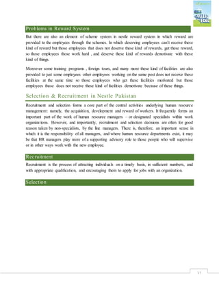 37
Problems in Reward System
But there are also an element of scheme system in nestle reward system in which reward are
provided to the employees through the schemes. In which deserving employees can’t receive these
kind of reward but those employees that does not deserve these kind of rewards, get these reward,
so those employees those work hard , and deserve these kind of rewards demotivate with these
kind of things.
Moreover some training programs , foreign tours, and many more these kind of facilities are also
provided to just some employees other employees working on the same post does not receive these
facilities at the same time so those employees who get these facilities motivated but those
employees those does not receive these kind of facilities demotivate because of these things.
Selection & Recruitment in Nestle Pakistan
Recruitment and selection forms a core part of the central activities underlying human resource
management: namely, the acquisition, development and reward of workers. It frequently forms an
important part of the work of human resource managers – or designated specialists within work
organizations. However, and importantly, recruitment and selection decisions are often for good
reason taken by non-specialists, by the line managers. There is, therefore, an important sense in
which it is the responsibility of all managers, and where human resource departments exist, it may
be that HR managers play more of a supporting advisory role to those people who will supervise
or in other ways work with the new employee.
Recruitment
Recruitment is the process of attracting individuals on a timely basis, in sufficient numbers, and
with appropriate qualification, and encouraging them to apply for jobs with an organization.
Selection
 