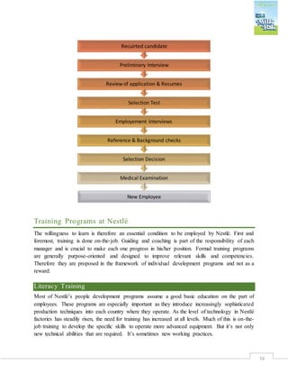 38
Training Programs at Nestlé
The willingness to learn is therefore an essential condition to be employed by Nestlé. First and
foremost, training is done on-the-job. Guiding and coaching is part of the responsibility of each
manager and is crucial to make each one progress in his/her position. Formal training programs
are generally purpose-oriented and designed to improve relevant skills and competencies.
Therefore they are proposed in the framework of individual development programs and not as a
reward.
Literacy Training
Most of Nestlé’s people development programs assume a good basic education on the part of
employees. These programs are especially important as they introduce increasingly sophisticated
production techniques into each country where they operate. As the level of technology in Nestlé
factories has steadily risen, the need for training has increased at all levels. Much of this is on-the-
job training to develop the specific skills to operate more advanced equipment. But it’s not only
new technical abilities that are required. It’s sometimes new working practices.
New Employee
Medical Examination
Selection Decision
Reference & Background checks
Employement Interviews
Selection Test
Review of application & Resumes
Preliminary Interview
Recuirted candidate
 