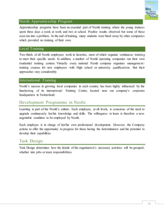 39
Nestlé Apprenticeship Program
Apprenticeship programs have been an essential part of Nestlé training where the young trainees
spent three days a week at work and two at school. Positive results observed but some of these
soon ran into a problem. At the end of training, many students were hired away by other companies
which provided no training of their own.
Local Training
Two-thirds of all Nestlé employees work in factories, most of which organize continuous training
to meet their specific needs. In addition, a number of Nestlé operating companies run their own
residential training centers. Virtually every national Nestlé company organizes management-
training courses for new employees with High school or university qualifications. But their
approaches vary considerably
International Training
Nestlé’s success in growing local companies in each country has been highly influenced by the
functioning of its international Training Centre, located near our company’s corporate
headquarters in Switzerland.
Development Programme in Nestle
Learning is part of the Nestlé’s culture. Each employee, at all levels, is conscious of the need to
upgrade continuously her/his knowledge and skills. The willingness to learn is therefore a non-
negotiable condition to be employed by Nestlé.
Each employee is in charge of her/his own professional development. However, the Company
actions to offer the opportunity to progress for those having the determination and the potential to
develop their capabilities
Task Design
Task Design determines how the details of the organization’s necessary activities will be grouped,
whether into jobs or team responsibilities.
 