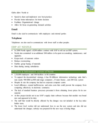 42
Globe allow Nestle to
 Speed to share and implement new best practices
 Provide better information for better decision
 Facilitate Organizational change
 Allow for focus on generating demand activities
Email
Email is also used to communicate with employees and external parties
Telephone
Telephones are also used to communicate with lower staff or other peoples
ERP AT NESTLE
 In 2000 Nestle signed a $200 million contract with SAP to roll out an ERP system.
 Nestle also committed to an additional $80 million to be spent on consulting, maintenance, and
upgrades.
 Keeps track of customer orders
 Reduce overstocking
 Enables group buying of materials
 Data sharing among subsidiaries
Problems in Information system of Nestle
 2,30,000 employees and 500 facilities in 80 countries
 To support the decentralized strategy, it has 80 different information technology units that’s
runs nearly 900 IBM as/400 mid-range computers ,15 main frames , and 200 Unix system
 Despite its size the company has had no corporate computer centre
 Local difference created inefficiencies and extra costs that could prevent the company from
competing effectively in electronic commerce.
 The lack of standard business processes prevented it from obtaining lower prices for its raw
material.
 At first project decide not to use SAP’s supply chain software because that module was brand
new and appeared to be risky
 The staff that would be directly affected by the changes was not included in the key stake
holder team.
 The lower level worker did not understand how to use the new system and also did not
understand the changes; nobody was prepared for the new ways of doing things.
 