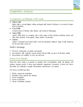 43
Competitive Analysis
Competitors of Milkpak UHT milk:
 Olpers milk
Olpers milk is second highest selling packaged milk brand in Pakistan. It is owned by Engro
foods in Pakistan.
 Good Milk
A known name in Pakistan milk industry and owned by Shakarganj.
 Adam Milk
Adam’s Milk foods is a company with a wide range of dairy products including cheese and
other dairy products. It has gained a large number of customers.
 Anhaar
Anhaar is Pakistani local brand which so far has introduced different range of milk including
low fat and whole cream etc.
Nestlé’s Advantage
 We never compromise on quality and quantity
 Our extensive milk collection system ensures that the Milk you get is of the finest quality.
 Our products are available in every city and town
Porter Five Model
Porter five forces study is a structure to examine level of competition inside the industry and
business strategy growth. It draws upon industrial organization economics to derive five forces
that define the competitive strength and therefore attractiveness of a market.
Five forces are following there:
1. Rivalry among the competitors
2. Potential of new entrants into industry
3. Power of suppliers
4. Power of customers
5. Threat of substitute products
 
