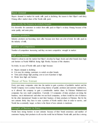 45
Buyer demand
Buyers demand in market for nestle milk pack is declining the reason is that Olper’s and dairy
Omang affect market share of the Nestle milk pack.
Less costly for buyers to switch brands
It is favorable for customers to switch from milk pack to Olper’s or dairy Omang because of the
same quality and same price.
Industry products
Industry products are becoming more alike because now there are a lot of rivals for milk pack in
the industry of milk.
Number of competitors
Number of competitors increasing and they are more competitive strength in market.
High exit barriers
Haleeb is about to exit the market but Olper’s develop by Engro foods and other brands have high
exit barriers so Nestle MilkPak facing high Rivalry because of this situation.
So rivalry in case of Nestle milk pack is high because:
♦ Buyers demand is declining
♦ It is easy for existing customers to switch on other brands
♦ Tetra pack charge high packing cost so cost of product is high.
♦ Rivals have high exit barriers.
Threat of New Entrant
Every year many companies enter into the market to gain a portion of profitable market and the
Nestle Company over a century boasts a long history of quality products and customer satisfaction,
so it allowed the company to gain a considerable market share. In Pakistan Multinational
companies has very small competition. Currently 2-3 companies of dairy products are doing the
business, one is international and other two are local companies, so there would be a lot of chances
for the other international brands to start their business of dairy products in Pakistan. But for the
new entrants firstly they have to seize a portion of Nestle market share in order to survive, and
Nestle has a constantly target, so there is the threat of new entrants is moderate.
Strength of Barriers to Entry
Nestle have strong barriers to new entrants because of their brand awareness and number of
customers buying their products in all over the world but in Pakistan Nestle milk pack face a strong
 