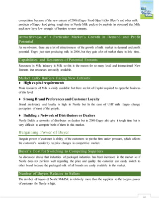 46
competition because of the new entrant of 2006 (Engro Food Olper’s).So Olper’s and other milk
products of Engro food giving tough time to Nestle Milk pack so by analysis its observed that Milk
pack now have low strength of barriers to new entrants.
Attractiveness of a Particular Market’s Growth in Demand and Profit
Potential
As we observe, there are a lot of attractiveness of the growth of milk market in demand and profit
potential. Engro just start producing milk in 2006, but they gain a lot of market share in little time.
Capabilities and Resources of Potential Entrants
Resources in Milk industry is Milk so this is the reason for so many local and international New
Entrants that resources are easily available.
Market Entry Barriers Facing New Entrants
♦ High capital requirements
Main resources of Milk is easily available but there are lot of Capital required to open the business
of this level.
♦ Strong Brand Preferencesand CustomerLoyalty
Brand preference and loyalty is high in Nestle but In the case of UHT milk Engro change
perception of most of the people.
♦ Building a Network of Distributors or Dealers
Nestle Builds a networks of distributes or dealers but in 2006 Engro also give it tough time but is
very difficult to compete both of them in this market.
Bargaining Power of Buyer
Bargain power of customer is ability of the customers to put the firm under pressure, which affects
the customer’s sensitivity to price changes in competitive market.
Buyer’s Cost for Switching to Competing Suppliers
As discussed above that industries of packaged industries has been increased in the market so if
Nestle does not perform well regarding the price and quality the customer can easily switch to
other brand because the packaged milk of all brands are easily available in the market.
Number of Buyers Relative to Sellers
The number of buyers of Nestle MilkPak is relatively more than the suppliers so the bargain power
of customer for Nestle is high.
 
