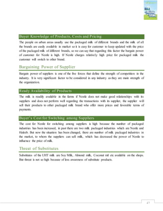 47
Buyer Knowledge of Products, Costs and Pricing
The people on urban areas usually use the packaged milk of different brands and the milk of all
the brands are easily available in market so it is easy for customer to keep updated with the price
of the packaged milk of different brands, so we can say that regarding this factor the bargain power
of customer for Nestle is high. If Nestle charges relatively high price for packaged milk the
customer will switch to other brand.
Bargaining Power of Supplier
Bargain power of suppliers is one of the five forces that define the strength of competition in the
industry. It is very significant factor to be considered in any industry as they are main strength of
the organization.
Ready Availability of Products
The milk is readily available in the farms if Nestle does not make good relationships with its
suppliers and does not perform well regarding the transactions with its supplier, the supplier will
sell their products to other packaged milk brand who offer more prices and favorable terms of
payments.
Buyer’s Cost for Switching among Suppliers
The cost for Nestle for switching among suppliers is high because the number of packaged
industries has been increased, in past there are two milk packaged industries which are Nestle and
Haleeb. But now the situation has been changed, there are number of milk packaged industries in
the market, to whom the suppliers can sell milk, which has decreased the power of Nestle to
influence the price of milk.
Threat of Substitutes
Substitutes of the UHT milk are Soy Milk, Almond milk, Coconut mil etc available on the shops.
But threat is not so high because of less awareness of substitute products.
 