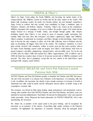 48
MilkPak & Olper’s
Olper’s by Engro Foods siding the Nestle MilkPak and becoming the market leader of the
category.Brands like MilkPak (owned by Nestle) had led the dairy market in the world’s fifth
largest milk producing country for nearly two decades without any real sustained competition.
Engro Foods, in contrast, had only recently been established by Engro a traditional giant in
Pakistan’s chemical and fertilizer industry. Evidently, Olper’s has woken up the competition.
MilkPak responded with campaigns of its own to reaffirm the positive equity of its brand and has
largely focused on a message of health, vitality, and strength through quality milk. Despite
dwindling market share Olper’s is very strong in terms of consumer quality perception. Our
monthly blind taste tests show that consumers rate Olper’s significantly higher than MilkPak.
Olper's continues to understand its consumers and follow through on that knowledge. Engro Foods
aims to become the only company to utilize all of the milk collecting areas in Pakistan and also
plans on developing the biggest dairy farm in the country. The company’s reputation as a local
giant actively involved with community welfare in remote areas has also been a positive add-on
for Engro Foods. Branding experts could not imagine how Olper’s could distance itself from its
parent company’s incredibly unappetizing, chemical-laden, and non-edible roots. Yet, by the end
of 2006, sales for Olper’s Milk had reached Rs.1 billion (approximately US$ 15 million) and in
2008, the brand has a market share of close to 22 percent second only to MilkPak (estimated at 40
percent). The critics had to grudgingly accept that the new entrant to the multi-billion rupee
packaged milk category meant business.
NESTLÉ MILKPAK and Tetra Pak Pakistan Launch
Pakistan Safe Milk
NESTLÉ Pakistan and Tetra Pak Pakistan proudly co-launched the Pakistan Safe Milk Movement.
The aim of the movement is to educate every Pakistani on the importance of consuming milk that
is safe. In addition, the movement also intends to give enough awareness to everyone to be able to
understand how milk could be unsafe and the subsequent adverse effects on health owing to the
consumption of unsafe milk.
The ceremony was hosted by Sidra Iqbal, leading media anchorperson and development activist.
Among other notables from both NESTLÉ Pakistan and Tetra Pak Pakistan, the launch event was
attended by renowned philanthropist Syed Babar Ali and also by distinguished writer and respected
media personality Anwar Maqsood, the brand ambassador for NESTLÉ MILKPAK, who is also
spearheading the movement.
Mr. Babar Ali, as member of the expert panel at the press briefing, said he recognized the
movement as an extension of his mission of providing high quality products to the Pakistani
consumer. He highlighted the importance of consumer education about the packaged foods
 