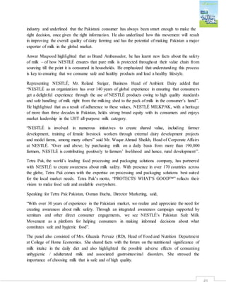 49
industry and underlined that the Pakistani consumer has always been smart enough to make the
right decision, once given the right information. He also underlined how this movement will result
in improving the overall quality of dairy farming and has the potential of making Pakistan a major
exporter of milk in the global market.
Anwar Maqsood highlighted that as Brand Ambassador, he has learnt new facts about the safety
of milk – of how NESTLÉ ensures that pure milk is protected throughout their value chain from
sourcing till the point it is consumed in households. He emphasized that understanding this process
is key to ensuring that we consume safe and healthy products and lead a healthy lifestyle.
Representing NESTLÉ, Mr. Roland Steiger, Business Head of Ambient Dairy added that
“NESTLÉ as an organization has over 140 years of global experience in ensuring that consumers
get a delightful experience through the use of NESTLÉ products owing to high quality standards
and safe handling of milk right from the milking shed to the pack of milk in the consumer’s hand”.
He highlighted that as a result of adherence to these values, NESTLÉ MILKPAK, with a heritage
of more than three decades in Pakistan, holds strong brand equity with its consumers and enjoys
market leadership in the UHT all-purpose milk category.
“NESTLÉ is involved in numerous initiatives to create shared value, including farmer
development, training of female livestock workers through external dairy development projects
and model farms, among many others” said Mr. Waqar Ahmad Sheikh, Head of Corporate Affairs
at NESTLÉ. “Over and above, by purchasing milk on a daily basis from more than 190,000
farmers, NESTLÉ is contributing positively to farmers’ livelihood and hence, rural development”.
Tetra Pak, the world’s leading food processing and packaging solutions company, has partnered
with NESTLÉ to create awareness about milk safety. With presence in over 170 countries across
the globe, Tetra Pak comes with the expertise on processing and packaging solutions best suited
for the local market needs. Tetra Pak’s motto, “PROTECTS WHAT’S GOOD™” reflects their
vision to make food safe and available everywhere.
Speaking for Tetra Pak Pakistan, Osman Bucha, Director Marketing, said,
“With over 30 years of experience in the Pakistani market, we realize and appreciate the need for
creating awareness about milk safety. Through an integrated awareness campaign supported by
seminars and other direct consumer engagements, we see NESTLÉ’s Pakistan Safe Milk
Movement as a platform for helping consumers in making informed decisions about what
constitutes safe and hygienic food”.
The panel also consisted of Mrs. Ghazala Pervaiz (RD), Head of Food and Nutrition Department
at College of Home Economics. She shared facts with the forum on the nutritional significance of
milk intake in the daily diet and also highlighted the possible adverse effects of consuming
unhygienic / adulterated milk and associated gastrointestinal disorders. She stressed the
importance of choosing milk that is safe and of high quality.
 