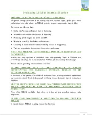 50
Evaluating MilkPak Internal Situation
HOW WELL IS MILKPAK PRESENT STRATEGY WORKING
The present strategy of the firm is not working very well, because Engro Olper’s gain a major
market share in the milk industry so MilkPak strategies to gain a major market share is failed.
The reasons are following there
♦ Nestle MilkPak sales and market share is decreasing
♦ Acquisition and retention of customers is decreasing
♦ Decreasing profit margins, net profits and ROI
♦ Negatively viewed by shareholders and customers
♦ Leadership in factors relevant to marketindustry success is disappearing
♦ There are no continuing improvement in operating performance
WHAT ARE MILKPAK COMPETITIVELY IMPORTANT RESOURCES AND
CAPABILITIES?
MilkPak has a long experience in comparison Engro starts producing Olper’s in 2006 so it have
competitively advantage but in present situation MilkPak gain no advantage from its edge.
Reason is Rivals providing better substitutes over time.
IS THE MILKPAK ABLE TO TAKE ADVANTAGE OF MARKET
OPPORTUNITIES AND OVERCOME EXTERNAL THREATS TO ITS
EXTERNAL WELL-BEING?
In the answer of this question Nestle MilkPak is not able to take advantage of market opportunities
and overcome external threats to its external well-being because its market share is continuously
deceasing.
ARE THE FIRM’S PRICES AND COSTS COMPETITIVE WITH THOSE OF KEY
RIVALS, AND DOES IT HAVE AN APPEALING CUSTOMER VALUE
PROPOSITION?
Prices of the MilkPak are higher than others, so it does not have appealing customer value
proposition.
IS THE FIRM COMPETITIVELY STRONGER OR WEAKER THAN KEY
RIVALS?
In present situation MilkPak is getting weaker than key rivals.
 