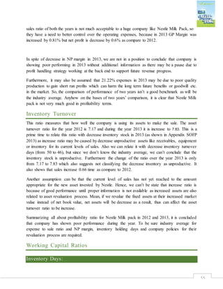 55
sales ratio of both the years is not much acceptable to a huge company like Nestle Milk Pack, so
they have a need to better control over the operating expenses, because in 2013 GP Margin was
increased by 0.81% but net profit is decrease by 0.6% as compare to 2012.
In spite of decrease in NP margin in 2013, we are not in a position to conclude that company is
showing poor performing in 2013 without additional information as there may be a pause due to
profit handling strategy working at the back end to support future revenue progress.
Furthermore, it may also be assumed that 21.22% expenses in 2013 may be due to poor quality
production to gain short run profits which can harm the long term future benefits or goodwill etc.
in the market. So, the comparison of performance of two years isn’t a good benchmark as will be
the industry average. Anyhow on the bases of two years’ comparison, it is clear that Nestle Milk
pack is not very much good in profitability terms.
Inventory Turnover
This ratio measures that how well the company is using its assets to make the sale. The asset
turnover ratio for the year 2012 is 7.17 and during the year 2013 it is increase to 7.83. This is a
prime time to relate this ratio with decrease inventory stock in 2013 (as shown in Appendix SOFP
2013) as increase ratio may be caused by decrease unproductive assets like receivables, equipment
or inventory for its current levels of sales. Also we can relate it with decrease inventory turnover
days (from 50 to 46), but since we don’t know the industry average, we can’t conclude that the
inventory stock is unproductive. Furthermore the change of the ratio over the year 2013 is only
from 7.17 to 7.83 which also suggests not classifying the decrease inventory as unproductive. It
also shows that sales increase 0.66 time as compare to 2012.
Another assumption can be that the current level of sales has not yet reached to the amount
appropriate for the new asset invested by Nestle. Hence, we can’t be state that increase ratio is
because of good performance until proper information is not available as increased assets are also
related to asset revaluation process. Mean, if we revalue the fixed assets at their increased market
value instead of net book value, net assets will be decrease as a result, thus can affect the asset
turnover ratio to be increase.
Summarizing all about profitability ratio for Nestle Milk pack in 2012 and 2013, it is concluded
that company has shown poor performance during the year. To be sure industry average for
expense to sale ratio and NP margin, inventory holding days and company policies for their
revaluation process are required.
Working Capital Ratios
Inventory Days:
 