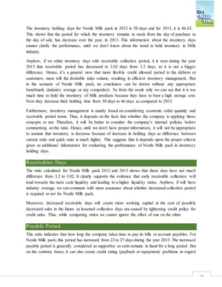 56
The inventory holding days for Nestle Milk pack in 2012 is 50 days and for 2013, it is 46.62.
This shows that the period for which the inventory remains in stock from the day of purchase to
the day of sale, has decrease over the year, in 2013. This information about the inventory days
cannot clarify the performance, until we don’t know about the trend to hold inventory in Milk
industry.
Anyhow, if we relate inventory days with receivable collection period, it is seen during the year
2013 that receivable period has decreased to 3.02 days from 3.2 days, so it is not a bigger
difference. Hence, it’s a general view that more flexible credit allowed period to the debtors or
customers, more will the desirable sales volume, resulting in efficient inventory management. But
in the scenario of Nestle Milk pack, no conclusion can be drawn without any appropriate
benchmark (industry average or any competitor). So from the result only we can say that it is too
much time to hold the inventory of Milk products because they have to bear a high storage cost.
Now they decrease their holding time from 50 days to 46 days as compared to 2012
Furthermore, inventory management is mainly based on considering economic order quantity and
receivable period terms. Thus, it depends on the facts that whether the company is applying these
concepts or not. Therefore, it will be better to consider the company’s internal policies before
commenting on the ratio. Hence, until we don’t have proper information, it will not be appropriate
to assume that inventory is decrease because of decrease in holding days as difference between
current ratio and quick ratio is much higher. This suggests that it depends upon the proper criteria
given as additional information for evaluating the performance of Nestle Milk pack in inventory
holding days.
Receivables Days
The ratio calculated for Nestle Milk pack 2012 and 2013 shows that these days have not much
difference from 3.2 to 3.02. It clearly supports the evidence that early receivable collection will
tend towards the more cash liquidity and leading to a higher liquidity ratios. Anyhow, if will have
industry average, we can comment with more assurance about whether decreased collection period
is required or not for Nestle Milk pack.
Moreover, decreased receivable days will create more working capital at the cost of possible
decreased sales in the future as lessened collection days are caused by tightening credit policy for
credit sales. Thus, while comparing ratios we cannot ignore the effect of one on the other.
Payable Period
This ratio indicates that how long the company takes time to pay its bills or account payables. For
Nestle Milk pack, this period has increased from 22 to 27 days during the year 2013. The increased
payable period is generally considered as supportive as cash remains in hand for a long period. But
on the contrary bases, it can also create credit rating (payback or repayment) problems in regard
 