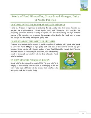 60
Words of Faud Ghazanffar, Group Brand Manager, Dairy
at Nestle Pakistan
ON REPRESENTING THE ENTIRE PROCESSING SEQUENCE
Nestle has 35 years of experience in collecting the high quality milk from across Pakistan and
reaching out to approximately 190,000 farmers every day. Throughout their collection and
processing system the devotion to quality is supreme. In a time of uncertainty and high doubt the
purpose of this campaign was to reassure the customers of the lengths that Nestle goes to ensure
that they get the best testing and highest quality milk.
CONCERNS ABOUT THE SAFETY OF UHT MILK
Concerns have been circulating around for a while regarding all packaged milk. Nestle want people
to know that Nestle Milkpak is high quality milk and most of these reports around are quite
baseless. Nestle puts its milk through number of tests, Faud Ghazanffar claimed that if anyone
watch the process of Nestle Milkpak production, he is sure that they
would be impressed and satisfied with the level of quality Nestle
MilkPak maintain.
ON CHANGING THE PACKAGING DESIGN
Nestle MilkPak last changed its pack in 2010. This year MilkPak is
bringing a new message and the focus is on bringing to life the
entire value chain of Nestle with the promise that MilkPak is the
best quality milk for the entire family.
 