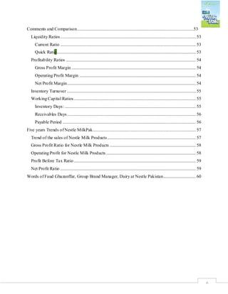 6
Comments and Comparison........................................................................................................53
Liquidity Ratios......................................................................................................................... 53
Current Ratio ......................................................................................................................... 53
Quick Ratio............................................................................................................................ 53
Profitability Ratios .................................................................................................................... 54
Gross Profit Margin ............................................................................................................... 54
Operating Profit Margin ........................................................................................................ 54
Net Profit Margin................................................................................................................... 54
Inventory Turnover ................................................................................................................... 55
Working Capital Ratios............................................................................................................. 55
Inventory Days: ..................................................................................................................... 55
Receivables Days................................................................................................................... 56
Payable Period ....................................................................................................................... 56
Five years Trends of Nestle MilkPak............................................................................................ 57
Trend of the sales of Nestle Milk Products............................................................................... 57
Gross Profit Ratio for Nestle Milk Products ............................................................................. 58
Operating Profit for Nestle Milk Products ................................................................................ 58
Profit Before Tax Ratio............................................................................................................. 59
Net Profit Ratio ......................................................................................................................... 59
Words of Faud Ghazanffar, Group Brand Manager, Dairy at Nestle Pakistan............................. 60
 