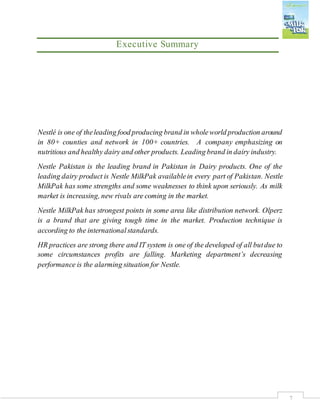 7
Executive Summary
Nestlé is one of theleading food producing brand in wholeworld production around
in 80+ counties and network in 100+ countries. A company emphasizing on
nutritious and healthy dairy and other products. Leading brand in dairy industry.
Nestle Pakistan is the leading brand in Pakistan in Dairy products. One of the
leading dairy product is Nestle MilkPak availablein every part of Pakistan. Nestle
MilkPak has some strengths and some weaknesses to think upon seriously. As milk
market is increasing, new rivals are coming in the market.
Nestle MilkPak has strongest points in some area like distribution network. Olperz
is a brand that are giving tough time in the market. Production technique is
according to the internationalstandards.
HR practices are strong there and IT system is one of the developed of all butdue to
some circumstances profits are falling. Marketing department’s decreasing
performance is the alarming situation for Nestle.
 