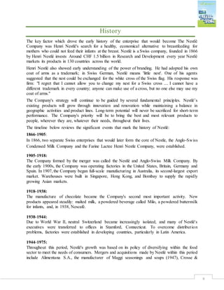 8
History
The key factor which drove the early history of the enterprise that would become The Nestlé
Company was Henri Nestlé's search for a healthy, economical alternative to breastfeeding for
mothers who could not feed their infants at the breast. Nestlé is a Swiss company, founded in 1866
by Henri Nestlé invests Around CHF 1.5 billion in Research and Development every year Nestlé
markets its products in 130 countries across the world.
Henri Nestlé also showed early understanding of the power of branding. He had adopted his own
coat of arms as a trademark; in Swiss German, Nestlé means 'little nest'. One of his agents
suggested that the nest could be exchanged for the white cross of the Swiss flag. His response was
firm: "I regret that I cannot allow you to change my nest for a Swiss cross .... I cannot have a
different trademark in every country; anyone can make use of a cross, but no one else may use my
coat of arms."
The Company's strategy will continue to be guided by several fundamental principles. Nestlé’s
existing products will grow through innovation and renovation while maintaining a balance in
geographic activities and product lines. Long-term potential will never be sacrificed for short-term
performance. The Company's priority will be to bring the best and most relevant products to
people, wherever they are, whatever their needs, throughout their lives.
The timeline below reviews the significant events that mark the history of Nestlé:
1866‐1905:
In 1866, two separate Swiss enterprises that would later form the core of Nestle, the Anglo‐Swiss
Condensed Milk Company and the Farine Lactee Henri Nestle Company, were established.
1905‐1918:
The Company formed by the merger was called the Nestlé and Anglo‐Swiss Milk Company. By
the early 1900s, the Company was operating factories in the United States, Britain, Germany and
Spain. In 1907, the Company began full‐scale manufacturing in Australia, its second‐largest export
market. Warehouses were built in Singapore, Hong Kong, and Bombay to supply the rapidly
growing Asian markets.
1918‐1938:
The manufacture of chocolate became the Company's second most important activity. New
products appeared steadily: malted milk, a powdered beverage called Milo, a powdered buttermilk
for infants, and, in 1938, Nescafé.
1938‐1944:
Due to World War II, neutral Switzerland became increasingly isolated, and many of Nestlé's
executives were transferred to offices in Stamford, Connecticut. To overcome distribution
problems, factories were established in developing countries, particularly in Latin America.
1944‐1975:
Throughout this period, Nestlé's growth was based on its policy of diversifying within the food
sector to meet the needs of consumers. Mergers and acquisitions made by Nestlé within this period
include Alimentana S.A., the manufacturer of Maggi seasonings and soups (1947), Crosse &
 