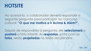 Ao acessá-lo, o colaborador deverá responder a
seguinte pergunta para participar do concurso
cultural: “O que me motiva a ir Acima & Além?”.
Depois de respondida a pergunta, ele selecionará e
postará a foto infantil. As respostas, junto com as
fotos, serão projetadas no telão da plenária.
HOTSITE
 