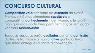 Compartilhar valor faz parte da essência da Nestlé.
Promover hábitos alimentares saudáveis e
compartilhar conhecimento incentivando a leitura é
algo que você pode fazer para as crianças irem cada
vez mais Acima&Além.
Todas as respostas serão avaliadas por uma comissão
da Nestlé Nutrition e a mais criativa ganha os livros,
que serão entregues durante a convenção.
CONCURSO CULTURAL
 
