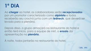 Ao chegar ao hotel, os colaboradores serão recepcionados
por um promotor caracterizado como alpinista e todos
receberão seu crachá junto com um ledneck, que deverá ser
levado para a plenária.
Depois disso, o grupo almoçará no restaurante do hotel e
então terá início, para a equipe de mkt, o ensaio da
apresentação na plenária.
À noite, todos jantarão no restaurante do hotel.
1º DIA
 