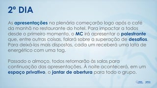 As apresentações na plenária começarão logo após o café
da manhã no restaurante do hotel. Para impactar a todos
desde o primeiro momento, o MC irá apresentar o palestrante
que, entre outras coisas, falará sobre a superação de desafios.
Para deixá-los mais dispostos, cada um receberá uma lata de
energético com uma tag.
Passado o almoço, todos retornarão às salas para
continuação das apresentações. À noite acontecerá, em um
espaço privativo, o jantar de abertura para todo o grupo.
2º DIA
 