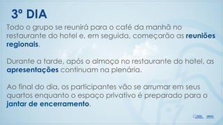 Todo o grupo se reunirá para o café da manhã no
restaurante do hotel e, em seguida, começarão as reuniões
regionais.
Durante a tarde, após o almoço no restaurante do hotel, as
apresentações continuam na plenária.
Ao final do dia, os participantes vão se arrumar em seus
quartos enquanto o espaço privativo é preparado para o
jantar de encerramento.
3º DIA
 