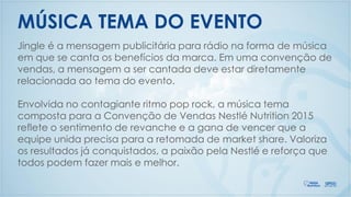 MÚSICA TEMA DO EVENTO
Jingle é a mensagem publicitária para rádio na forma de música
em que se canta os benefícios da marca. Em uma convenção de
vendas, a mensagem a ser cantada deve estar diretamente
relacionada ao tema do evento.
Envolvida no contagiante ritmo pop rock, a música tema
composta para a Convenção de Vendas Nestlé Nutrition 2015
reflete o sentimento de revanche e a gana de vencer que a
equipe unida precisa para a retomada de market share. Valoriza
os resultados já conquistados, a paixão pela Nestlé e reforça que
todos podem fazer mais e melhor.
 