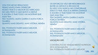 VOU FOCAR NO RESULTADO
TENHO MUITO PARA OFERECER
NOSSO TIME É O MELHOR DO MERCADO
NO MEU PEITO O QUE BATE É A NESTLÉ
E AGORA O TIME TODO VAI MOSTRAR QUE
AQUI TEM
TEM TALENTO, MUITA GARRA E MUITA FORÇA
TAMBÉM
QUANTO MAIS DESAFIO, MAIS VITÓRIA, NENÉM
SIM, PODEMOS FAZER MAIS E MELHOR,
ACIMA&ALÉM
SIM, PODEMOS FAZER MAIS E MELHOR,
ACIMA&ALÉM
OS ESFORÇOS VÃO SER REDOBRADOS
BATER AS METAS É A REVANCHE
EU NÃO VOU NUNCA ME CONFORMAR
ESSE É O TIME, ESSA É A MINHA CHANCE
E AGORA O TIME TODO VAI MOSTRAR
QUE AQUI TEM
TEM TALENTO, MUITA GARRA E MUITA
FORÇA TAMBÉM
QUANTO MAIS DESAFIO, MAIS VITÓRIA,
NENÉM
SIM, PODEMOS FAZER MAIS E MELHOR,
ACIMA&ALÉM
SIM, PODEMOS FAZER MAIS E MELHOR,
ACIMA&ALÉM
LOCUÇÃO OFF:
CONVENÇÃO DE VENDAS NESTLÉ NUTRITION
2015 ACIMA&ALÉM
SIM, PODEMOS FAZER MAIS E MELHOR
 