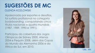 GLENDA KOZLOWSKI
SUGESTÕES DE MC
Apaixonada por esportes e desafios,
foi surfista profissional na categoria
bodyboarding, conquistando cinco
títulos nacionais e quatro mundiais
(1987, 1989, 1990 e 1991).
Participou da cobertura dos Jogos
Olímpicos de Sidney 2000, Atenas
2004 e Pequim 2008, além das Copas
do Mundo da Alemanha 2006 e da
África do Sul, em 2010.
 