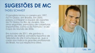 O jornalista iniciou a carreira em 1997,
na TV Globo, em Brasília. Em 2000,
passou a integrar a equipe de esportes
da TV Globo no Rio de Janeiro. Nos
anos seguintes, participou de coberturas
importantes, como a da Fórmula 1 e da
Copa do Mundo de 2006.
Em outubro de 2011, ele ganhou o
prêmio de Melhor Jornalista Esportivo de
Televisão do site Comunique-se, que a
cada ano indica os grandes profissionais
do Brasil, na sua respectiva área.
TADEU SCHMIDT
SUGESTÕES DE MC
 