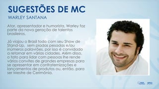 Ator, apresentador e humorista, Warley faz
parte da nova geração de talentos
brasileiros.
Já viajou o Brasil todo com seu Show de
Stand-Up, sem piadas pesadas e/ou
inúmeros palavrões, por isso é convidado
a retornar em várias cidades. Além disso,
o tato para lidar com pessoas lhe rende
vários convites de grandes empresas para
se apresentar em confraternizações e
lançamentos de produtos ou, então, para
ser Mestre de Cerimônia.
WARLEY SANTANA
SUGESTÕES DE MC
 