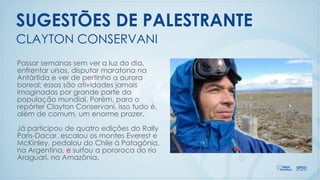 CLAYTON CONSERVANI
SUGESTÕES DE PALESTRANTE
Passar semanas sem ver a luz do dia,
enfrentar ursos, disputar maratona na
Antártida e ver de pertinho a aurora
boreal: essas são atividades jamais
imaginadas por grande parte da
população mundial. Porém, para o
repórter Clayton Conservani, isso tudo é,
além de comum, um enorme prazer.
Já participou de quatro edições do Rally
Paris-Dacar, escalou os montes Everest e
McKinley, pedalou do Chile à Patagônia,
na Argentina, e surfou a pororoca do rio
Araguari, na Amazônia.
 