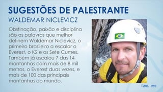 Obstinação, paixão e disciplina
são as palavras que melhor
definem Waldemar Niclevicz, o
primeiro brasileiro a escalar o
Everest, o K2 e os Sete Cumes.
Também já escalou 7 das 14
montanhas com mais de 8 mil
metros, o Everest duas vezes, e
mais de 100 das principais
montanhas do mundo.
WALDEMAR NICLEVICZ
SUGESTÕES DE PALESTRANTE
 