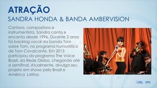 Cantora, compositora e
instrumentista, Sandra canta e
encanta desde 1996. Durante 2 anos
foi backing vocal da banda Tom
sobre Tom, no programa humorístico
de Tom Cavalcante. Em 2013
participou do programa The Voice
Brasil, da Rede Globo, chegando até
a semifinal. Atualmente, divulga seu
projeto em shows pelo Brasil e
América Latina.
SANDRA HONDA & BANDA AMBERVISION
ATRAÇÃO
 