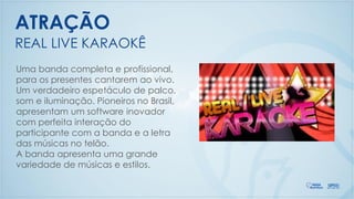 Uma banda completa e profissional,
para os presentes cantarem ao vivo.
Um verdadeiro espetáculo de palco,
som e iluminação. Pioneiros no Brasil,
apresentam um software inovador
com perfeita interação do
participante com a banda e a letra
das músicas no telão.
A banda apresenta uma grande
variedade de músicas e estilos.
REAL LIVE KARAOKÊ
ATRAÇÃO
 