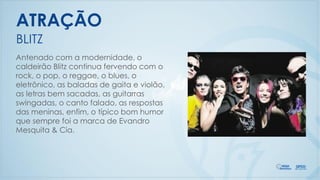 Antenado com a modernidade, o
caldeirão Blitz continua fervendo com o
rock, o pop, o reggae, o blues, o
eletrônico, as baladas de gaita e violão,
as letras bem sacadas, as guitarras
swingadas, o canto falado, as respostas
das meninas, enfim, o típico bom humor
que sempre foi a marca de Evandro
Mesquita & Cia.
BLITZ
ATRAÇÃO
 