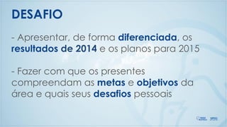 - Apresentar, de forma diferenciada, os
resultados de 2014 e os planos para 2015
- Fazer com que os presentes
compreendam as metas e objetivos da
área e quais seus desafios pessoais
DESAFIO
 
