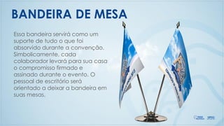 BANDEIRA DE MESA
Essa bandeira servirá como um
suporte de tudo o que foi
absorvido durante a convenção.
Simbolicamente, cada
colaborador levará para sua casa
o compromisso firmado e
assinado durante o evento. O
pessoal de escritório será
orientado a deixar a bandeira em
suas mesas.
 