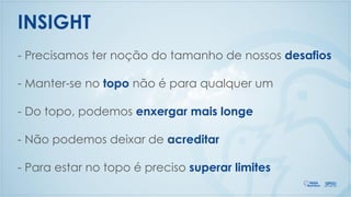 - Precisamos ter noção do tamanho de nossos desafios
- Manter-se no topo não é para qualquer um
- Do topo, podemos enxergar mais longe
- Não podemos deixar de acreditar
- Para estar no topo é preciso superar limites
INSIGHT
 