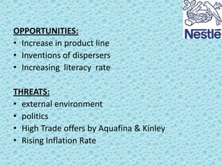 OPPORTUNITIES:
• Increase in product line
• Inventions of dispersers
• Increasing literacy rate
THREATS:
• external environment
• politics
• High Trade offers by Aquafina & Kinley
• Rising Inflation Rate

 