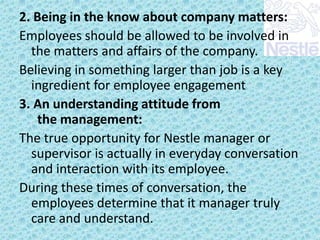 2. Being in the know about company matters:
Employees should be allowed to be involved in
the matters and affairs of the company.
Believing in something larger than job is a key
ingredient for employee engagement
3. An understanding attitude from
the management:
The true opportunity for Nestle manager or
supervisor is actually in everyday conversation
and interaction with its employee.
During these times of conversation, the
employees determine that it manager truly
care and understand.

 