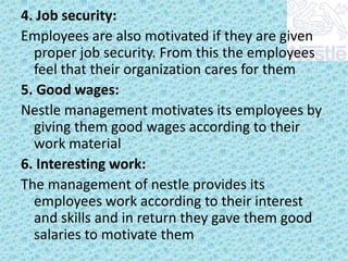 4. Job security:
Employees are also motivated if they are given
proper job security. From this the employees
feel that their organization cares for them
5. Good wages:
Nestle management motivates its employees by
giving them good wages according to their
work material
6. Interesting work:
The management of nestle provides its
employees work according to their interest
and skills and in return they gave them good
salaries to motivate them

 