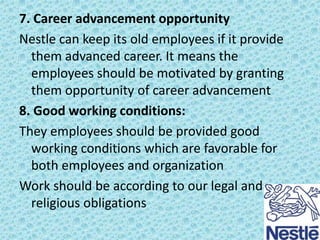 7. Career advancement opportunity
Nestle can keep its old employees if it provide
them advanced career. It means the
employees should be motivated by granting
them opportunity of career advancement
8. Good working conditions:
They employees should be provided good
working conditions which are favorable for
both employees and organization
Work should be according to our legal and
religious obligations

 